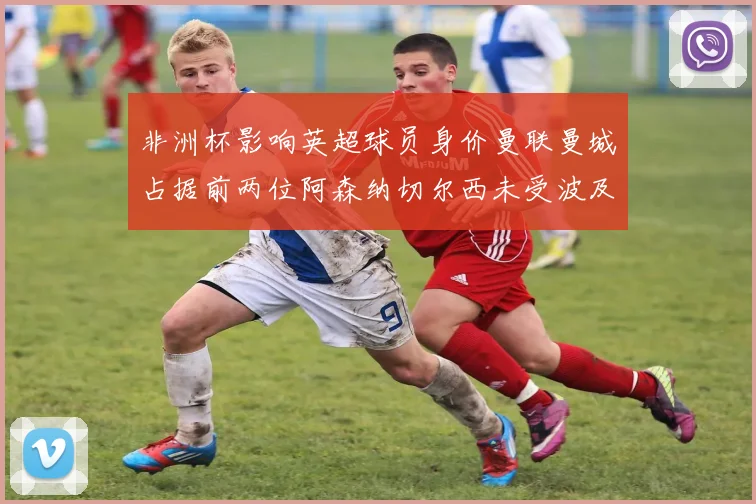 非洲杯影响英超球员身价曼联曼城占据前两位阿森纳切尔西未受波及