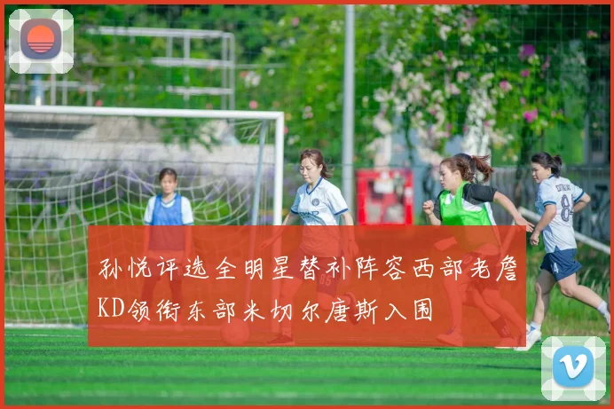 孙悦评选全明星替补阵容西部老詹KD领衔东部米切尔唐斯入围