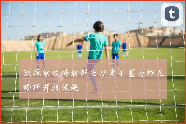 欧冠助攻榜新鲜出炉奥利塞与维尼修斯并列领跑
