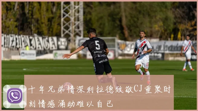 十年兄弟情深利拉德致敬CJ重聚时刻情感涌动难以自已