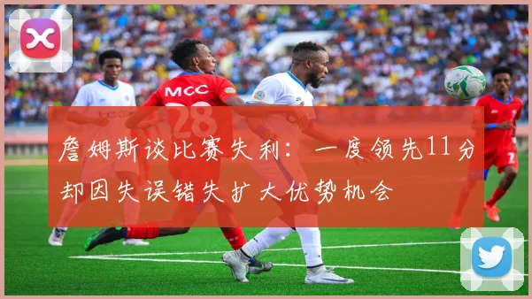 詹姆斯谈比赛失利：一度领先11分却因失误错失扩大优势机会