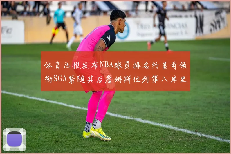 体育画报发布NBA球员排名约基奇领衔SGA紧随其后詹姆斯位列第八库里与杜兰特未入榜