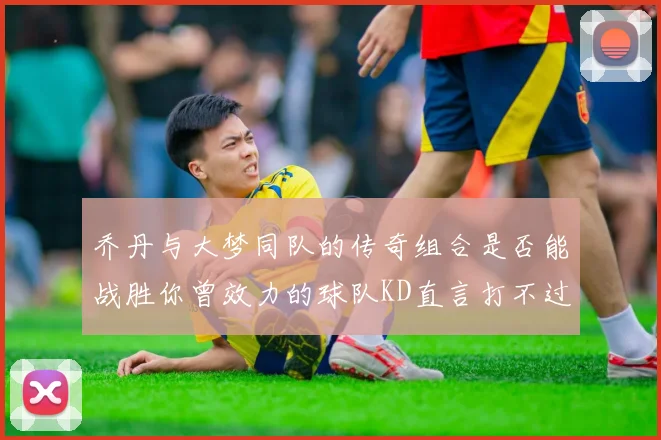 乔丹与大梦同队的传奇组合是否能战胜你曾效力的球队KD直言打不过实在太疯狂