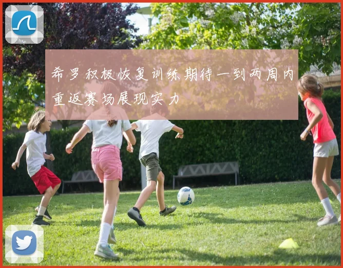 希罗积极恢复训练期待一到两周内重返赛场展现实力