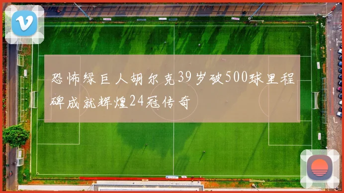 恐怖绿巨人胡尔克39岁破500球里程碑成就辉煌24冠传奇