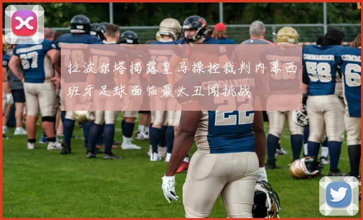 拉波尔塔揭露皇马操控裁判内幕西班牙足球面临最大丑闻挑战