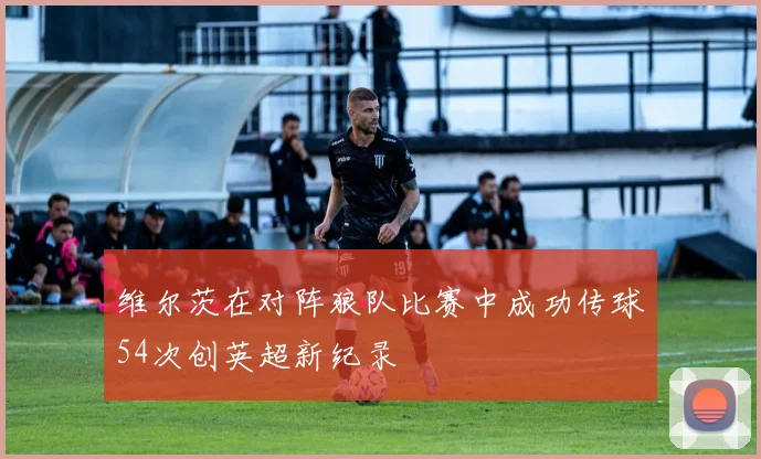 维尔茨在对阵狼队比赛中成功传球54次创英超新纪录