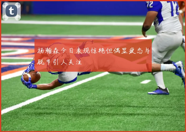 杨瀚森今日表现惊艳但偶显疲态与脱节引人关注