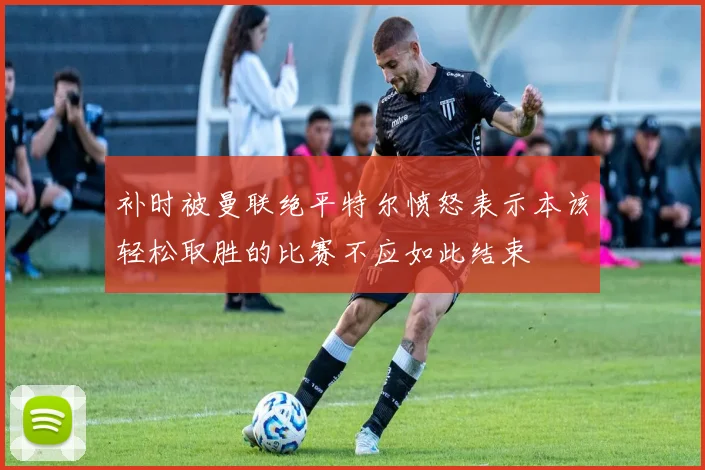 补时被曼联绝平特尔愤怒表示本该轻松取胜的比赛不应如此结束