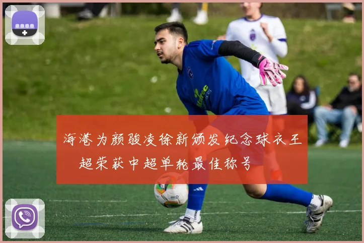 海港为颜骏凌徐新颁发纪念球衣王燊超荣获中超单轮最佳称号