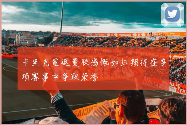 卡里克重返曼联感慨如归期待在多项赛事中争取荣誉