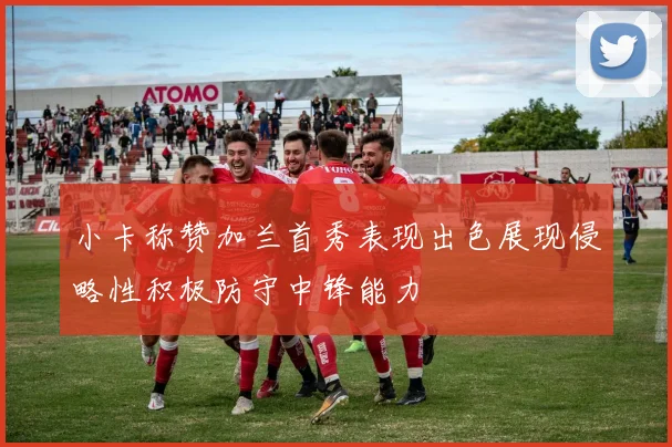 小卡称赞加兰首秀表现出色展现侵略性积极防守中锋能力