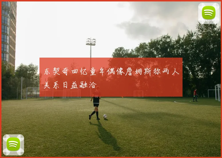 东契奇回忆童年偶像詹姆斯称两人关系日益融洽