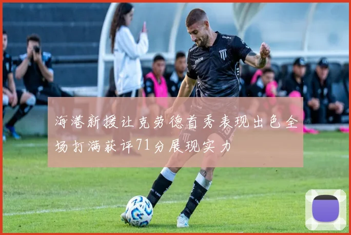 海港新援让克劳德首秀表现出色全场打满获评71分展现实力