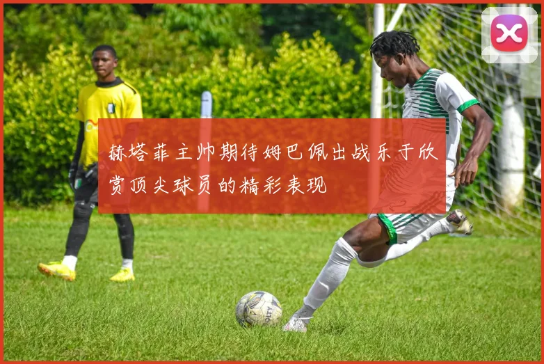 赫塔菲主帅期待姆巴佩出战乐于欣赏顶尖球员的精彩表现