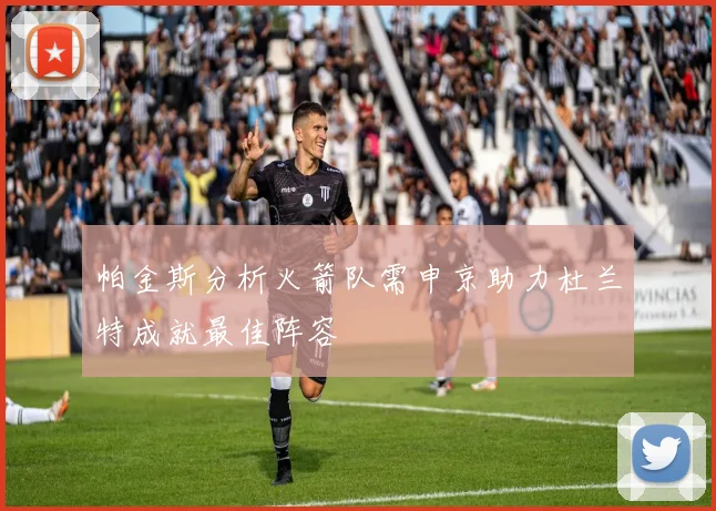 帕金斯分析火箭队需申京助力杜兰特成就最佳阵容