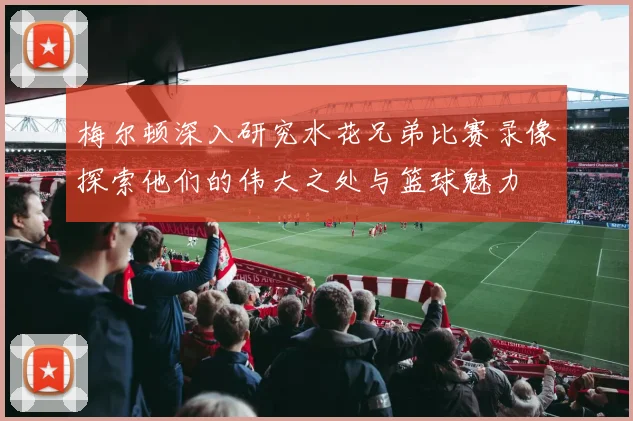 梅尔顿深入研究水花兄弟比赛录像探索他们的伟大之处与篮球魅力