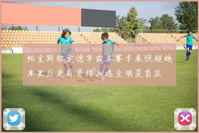 帕金斯称爱德华兹本赛季表现超越库里应更有资格入选全明星首发