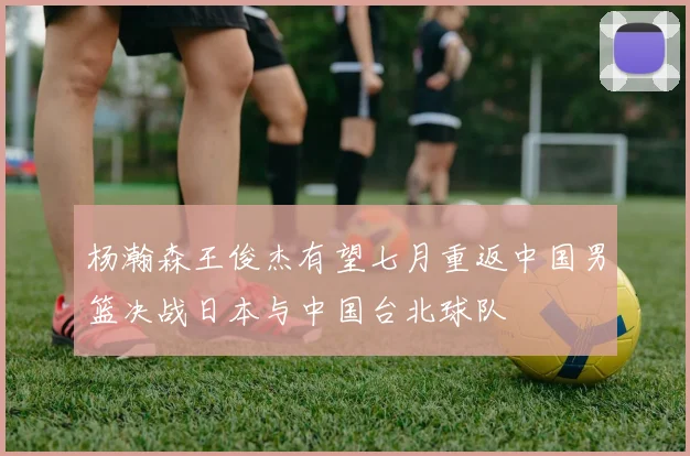 杨瀚森王俊杰有望七月重返中国男篮决战日本与中国台北球队