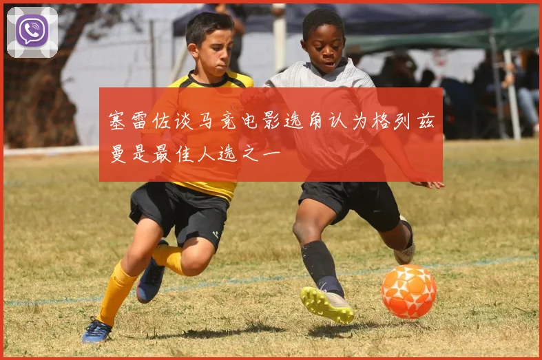 塞雷佐谈马竞电影选角认为格列兹曼是最佳人选之一