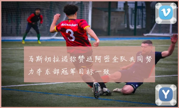 马斯切拉诺称赞迈阿密全队共同努力夺东部冠军目标一致