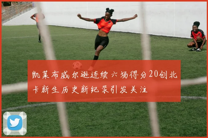 凯莱布威尔逊连续六场得分20创北卡新生历史新纪录引发关注