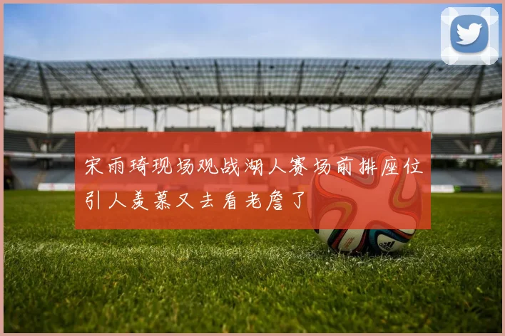 宋雨琦现场观战湖人赛场前排座位引人羡慕又去看老詹了
