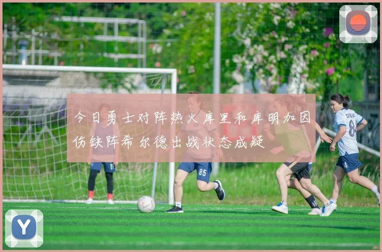 今日勇士对阵热火库里和库明加因伤缺阵希尔德出战状态成疑
