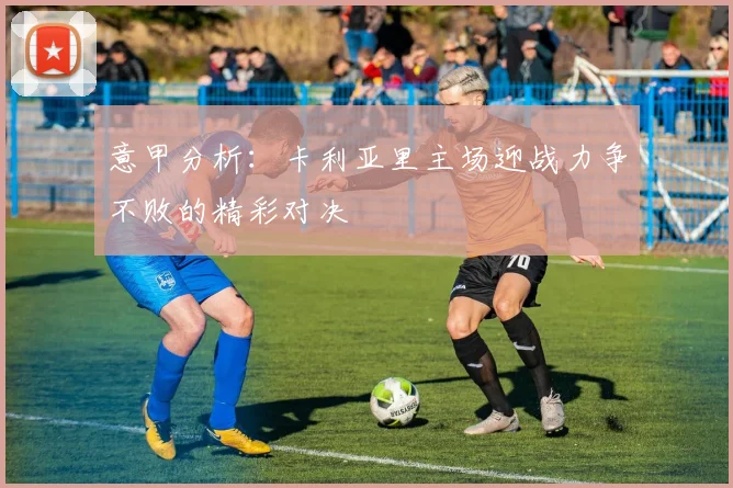 意甲分析：卡利亚里主场迎战力争不败的精彩对决