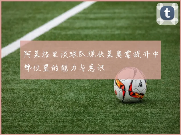 阿莱格里谈球队现状莱奥需提升中锋位置的能力与意识