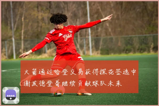 火箭通过哈登交易获得探花签选中谢泼德登哥继续贡献球队未来