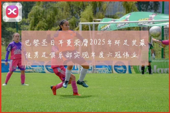 巴黎圣日耳曼荣膺2025年环足奖最佳男足俱乐部实现年度六冠伟业