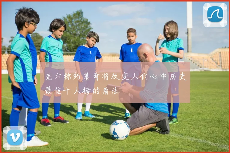 克六称约基奇将改变人们心中历史最佳十人榜的看法