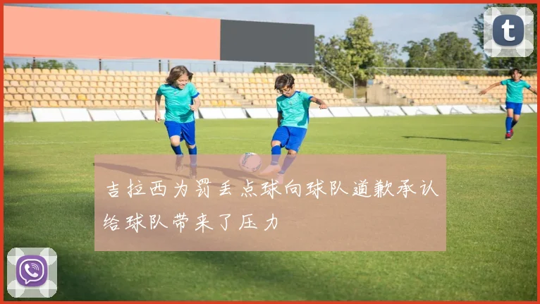 吉拉西为罚丢点球向球队道歉承认给球队带来了压力
