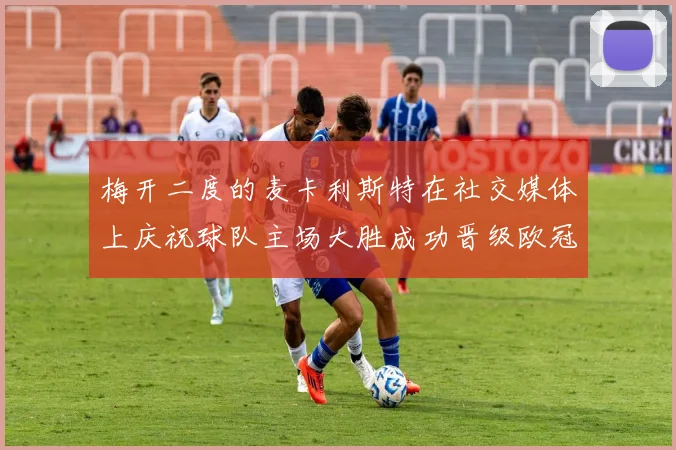 梅开二度的麦卡利斯特在社交媒体上庆祝球队主场大胜成功晋级欧冠16强