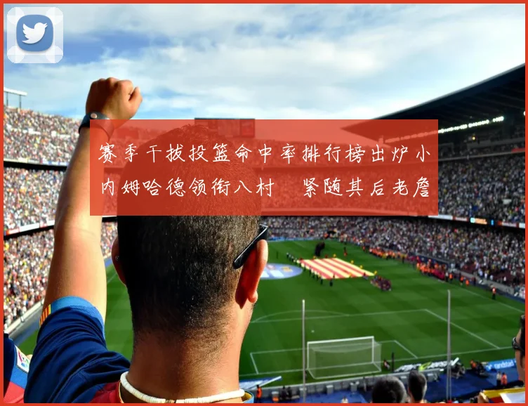 赛季干拔投篮命中率排行榜出炉小内姆哈德领衔八村塁紧随其后老詹稳居前列