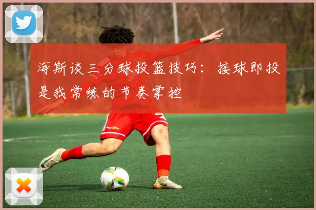 海斯谈三分球投篮技巧：接球即投是我常练的节奏掌控